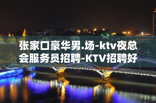 张家口豪华男.场-ktv夜总会服务员招聘-KTV招聘好上班