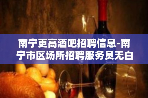 南宁更高酒吧招聘信息-南宁市区场所招聘服务员无白板