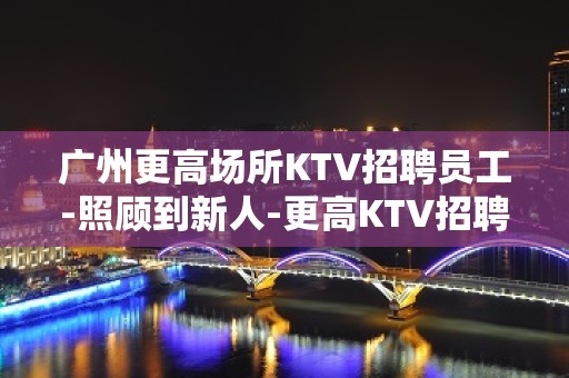 广州更高场所KTV招聘员工-照顾到新人-更高KTV招聘