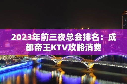 2023年前三夜总会排名：成都帝王KTV攻略消费