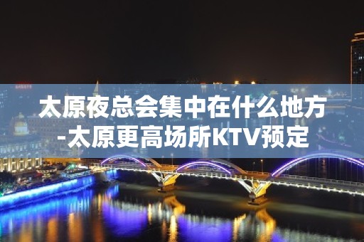 太原夜总会集中在什么地方-太原更高场所KTV预定