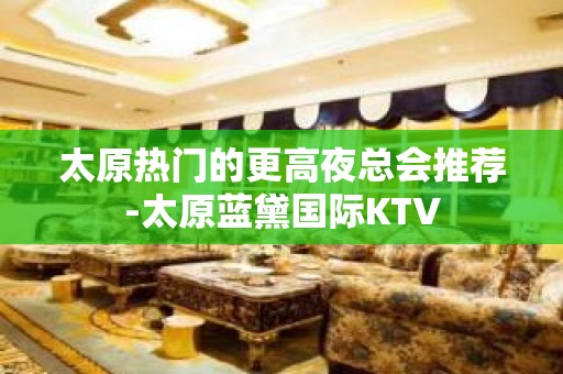 太原热门的更高夜总会推荐-太原蓝黛国际KTV