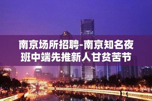 南京场所招聘-南京知名夜班中端先推新人甘贫苦节