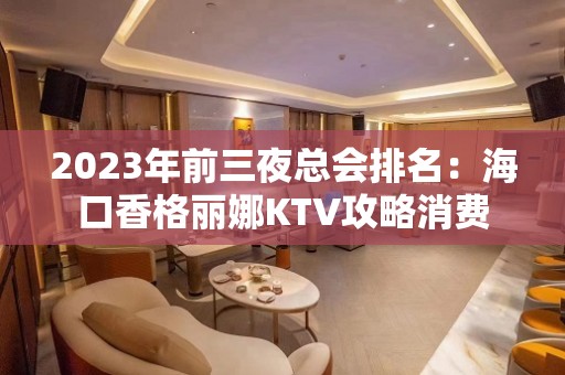 2023年前三夜总会排名：海口香格丽娜KTV攻略消费