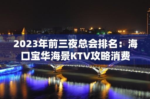 2023年前三夜总会排名：海口宝华海景KTV攻略消费