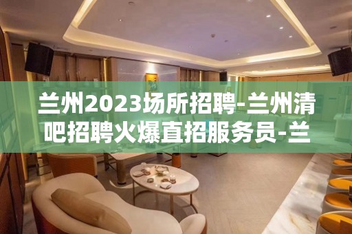 兰州2023场所招聘-兰州清吧招聘火爆直招服务员-兰州公司诚聘