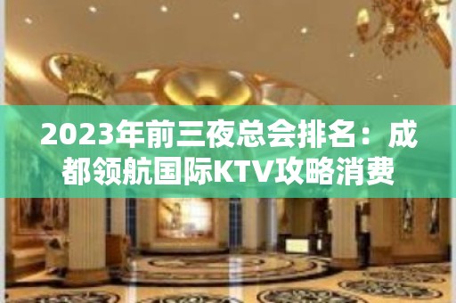 2023年前三夜总会排名：成都领航国际KTV攻略消费