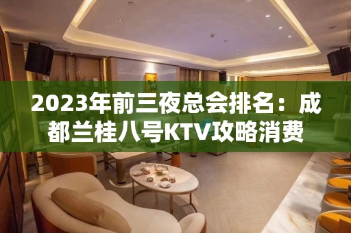 2023年前三夜总会排名：成都兰桂八号KTV攻略消费