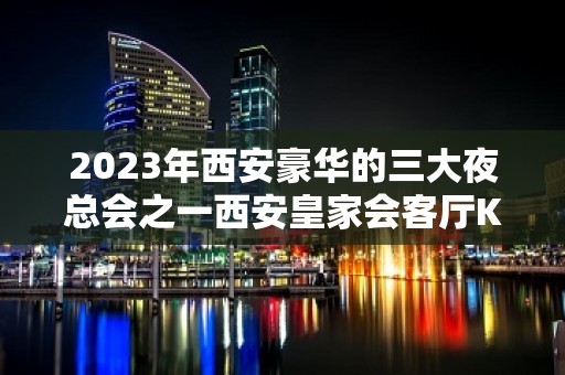 2023年西安豪华的三大夜总会之一西安皇家会客厅KTV