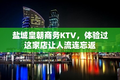 盐城皇朝商务KTV，体验过这家店让人流连忘返