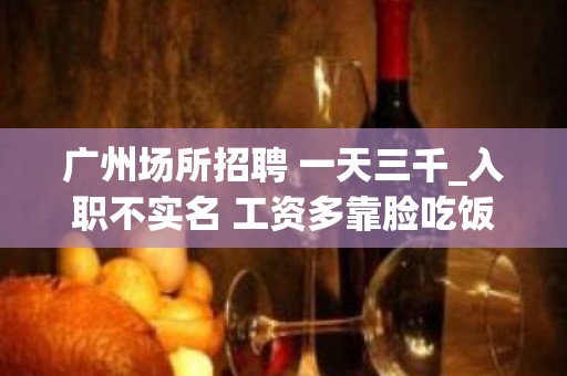 广州场所招聘 一天三千_入职不实名 工资多靠脸吃饭