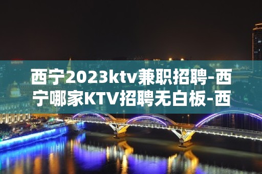 西宁2023ktv兼职招聘-西宁哪家KTV招聘无白板-西宁公司直招