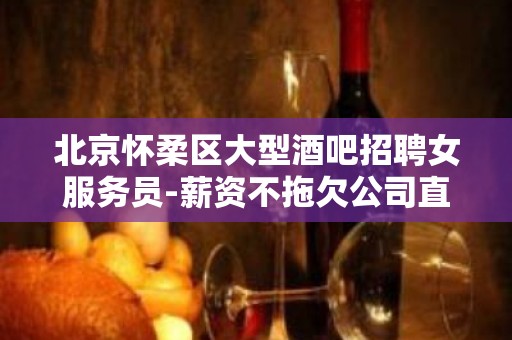 北京怀柔区大型酒吧招聘女服务员-薪资不拖欠公司直招免费住宿