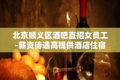 北京顺义区酒吧直招女员工-薪资待遇高提供酒店住宿环境好