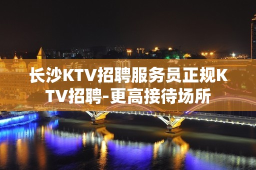 长沙KTV招聘服务员正规KTV招聘-更高接待场所