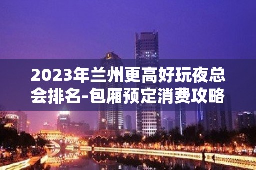 2023年兰州更高好玩夜总会排名-包厢预定消费攻略