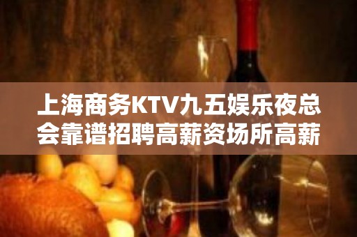 上海商务KTV九五娱乐夜总会靠谱招聘高薪资场所高薪聘请你