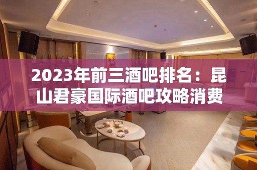 2023年前三酒吧排名：昆山君豪国际酒吧攻略消费