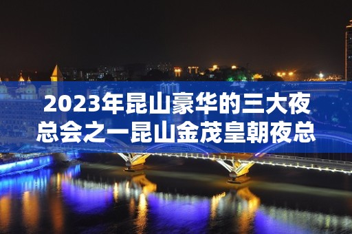 2023年昆山豪华的三大夜总会之一昆山金茂皇朝夜总会