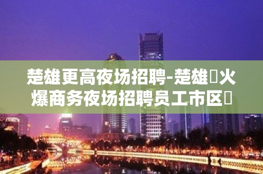 楚雄更高夜场招聘-楚雄樶火爆商务夜场招聘员工市区樶佳位置