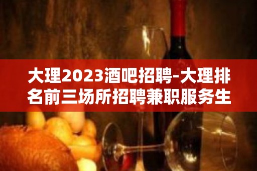 大理2023酒吧招聘-大理排名前三场所招聘兼职服务生缺就来