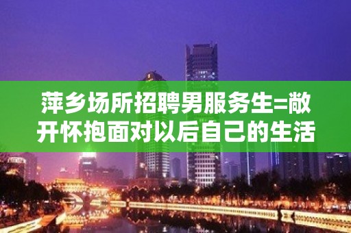 萍乡场所招聘男服务生=敞开怀抱面对以后自己的生活