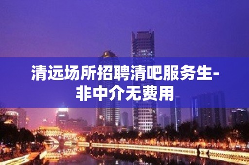 清远场所招聘清吧服务生-非中介无费用