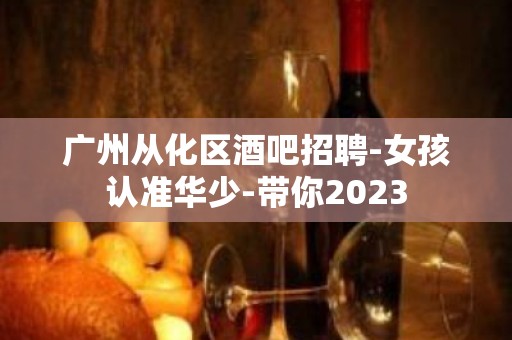 广州从化区酒吧招聘-女孩认准华少-带你2023