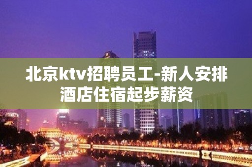 北京ktv招聘员工-新人安排酒店住宿起步薪资