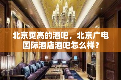 北京更高的酒吧，北京广电国际酒店酒吧怎么样？