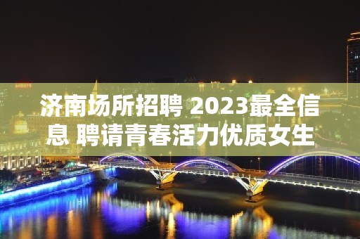 济南场所招聘 2023最全信息 聘请青春活力优质女生们加入