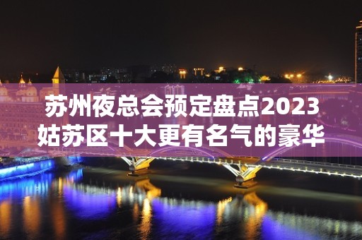 苏州夜总会预定盘点2023姑苏区十大更有名气的豪华夜总会都有那家