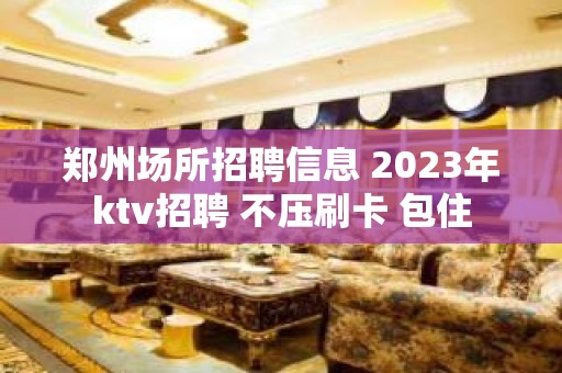 郑州场所招聘信息 2023年ktv招聘 不压刷卡 包住