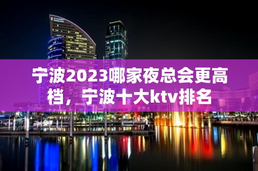 宁波2023哪家夜总会更高档，宁波十大ktv排名