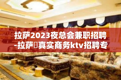 拉萨2023夜总会兼职招聘-拉萨樶真实商务ktv招聘专业女员工特