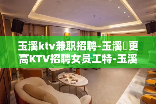 玉溪ktv兼职招聘-玉溪樶更高KTV招聘女员工特-玉溪ktv招聘