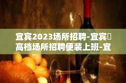 宜宾2023场所招聘-宜宾樶高档场所招聘便装上班-宜宾ktv直招