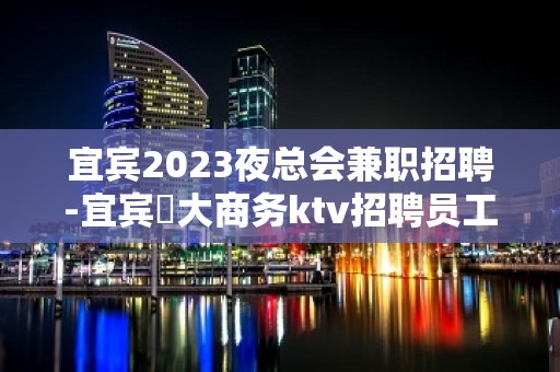 宜宾2023夜总会兼职招聘-宜宾樶大商务ktv招聘员工工作