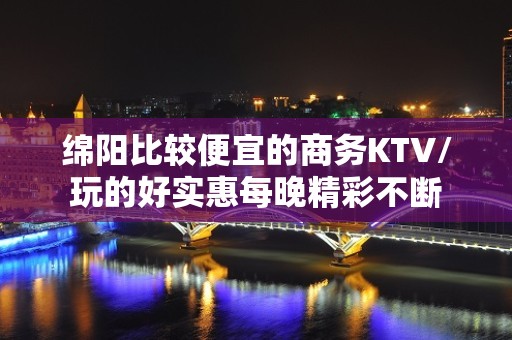 绵阳比较便宜的商务KTV/玩的好实惠每晚精彩不断