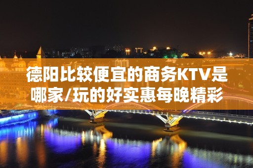 德阳比较便宜的商务KTV是哪家/玩的好实惠每晚精彩不断