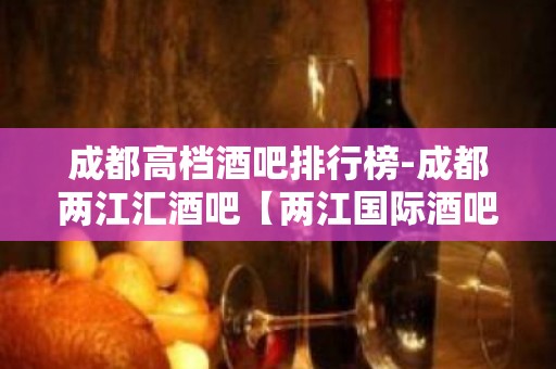 成都高档酒吧排行榜-成都两江汇酒吧【两江国际酒吧】值得一去