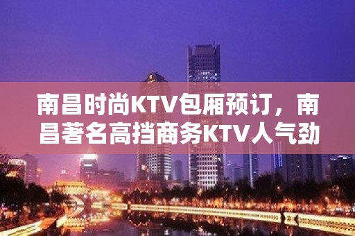 南昌时尚KTV包厢预订，南昌著名高挡商务KTV人气劲爆公司