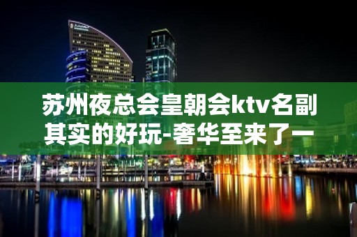 苏州夜总会皇朝会ktv名副其实的好玩-奢华至来了一次就想第二次