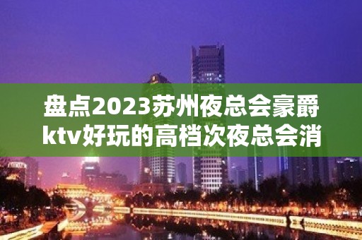 盘点2023苏州夜总会豪爵ktv好玩的高档次夜总会消费情况怎么样