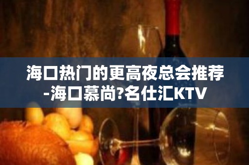 海口热门的更高夜总会推荐-海口慕尚?名仕汇KTV