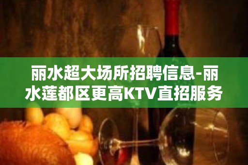 丽水超大场所招聘信息-丽水莲都区更高KTV直招服务员