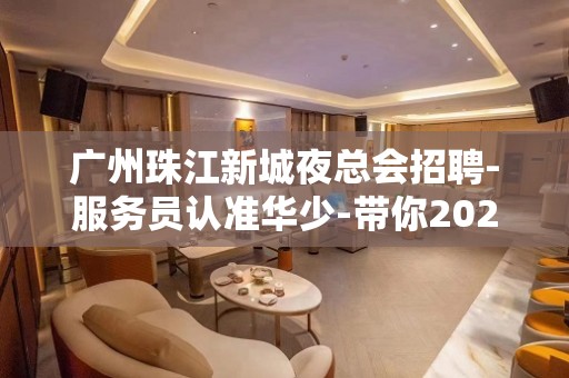 广州珠江新城夜总会招聘-服务员认准华少-带你2023