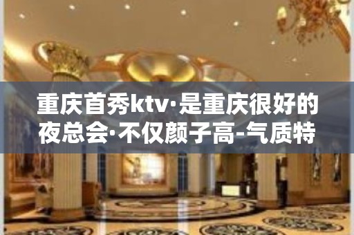 重庆首秀ktv·是重庆很好的夜总会·不仅颜子高-气质特佳