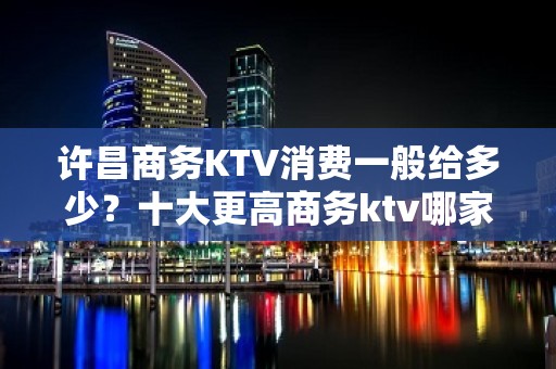 许昌商务KTV消费一般给多少？十大更高商务ktv哪家