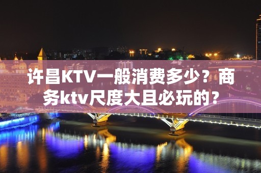 许昌KTV一般消费多少？商务ktv尺度大且必玩的？